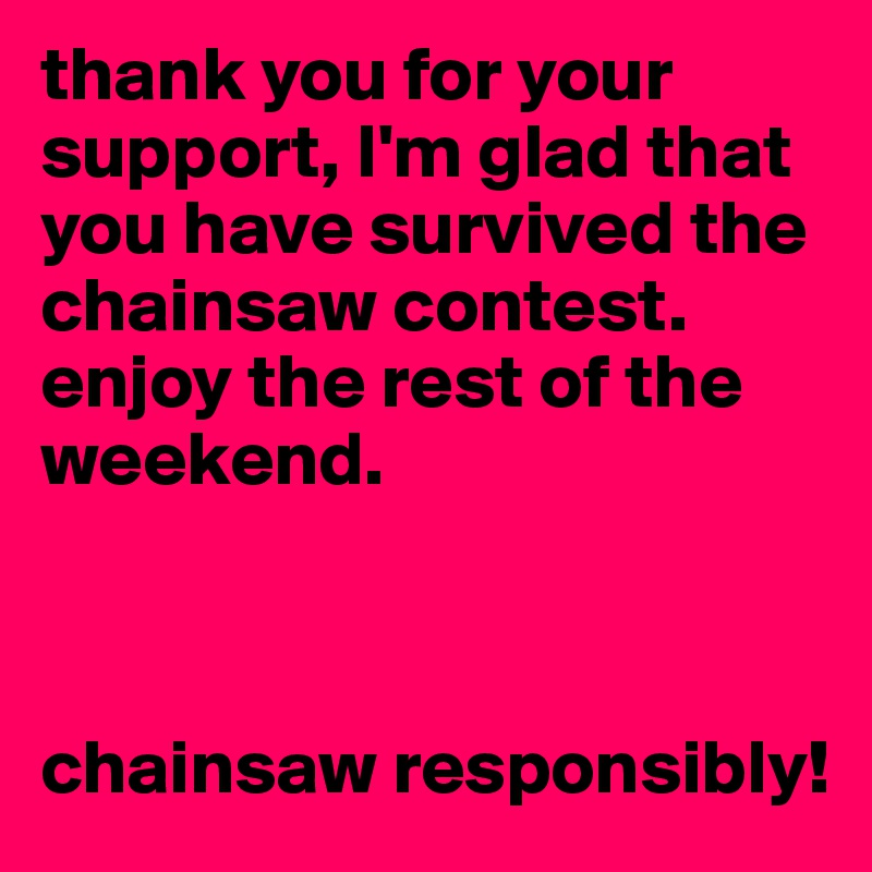 thank you for your support, I'm glad that you have survived the chainsaw contest. enjoy the rest of the weekend. 



chainsaw responsibly!