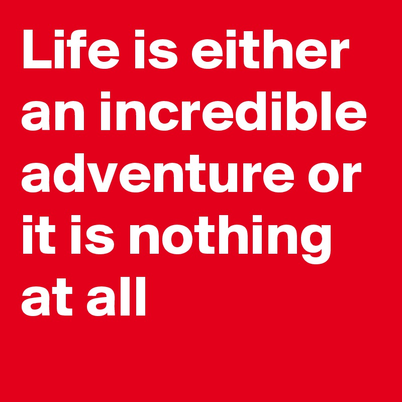 Life is either an incredible adventure or it is nothing at all
