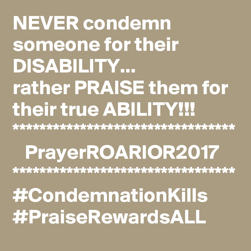 NEVER condemn someone for their DISABILITY...
rather PRAISE them for their true ABILITY!!!
*********************************
   PrayerROARIOR2017
*********************************
#CondemnationKills
#PraiseRewardsALL
