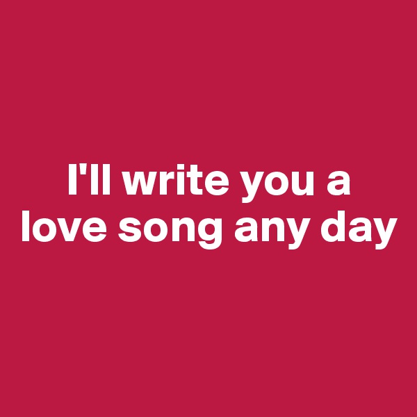 


     I'll write you a love song any day 

