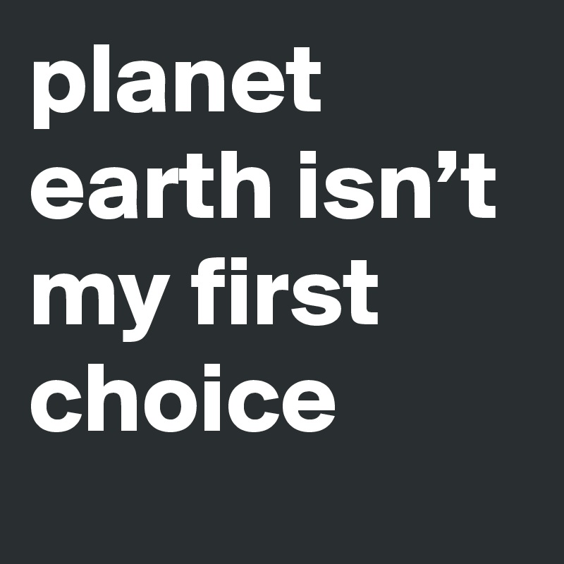planet earth isn’t my first choice