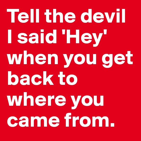 Tell the devil I said 'Hey' when you get back to where you came from. 