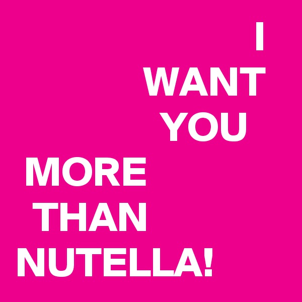                             I                 WANT                   YOU                                     
 MORE                  THAN NUTELLA!