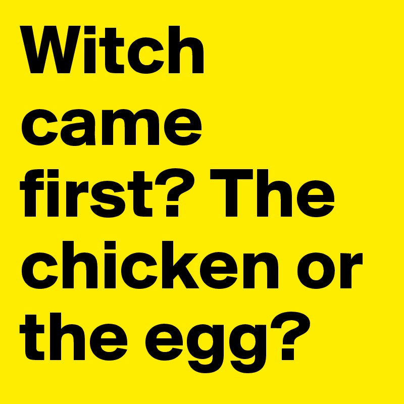 Witch came first? The chicken or the egg?
