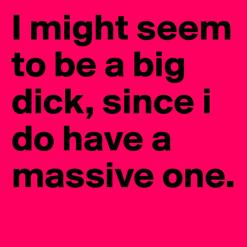 I might seem to be a big dick, since i do have a massive one.