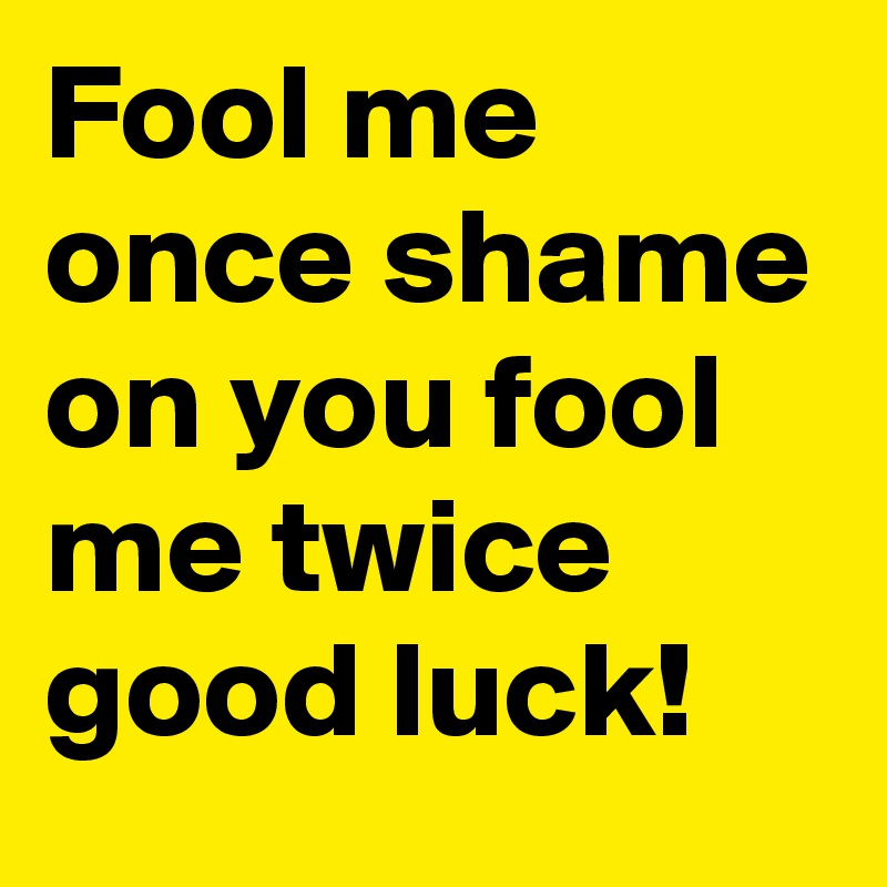 Fool me once shame on you fool me twice good luck! 