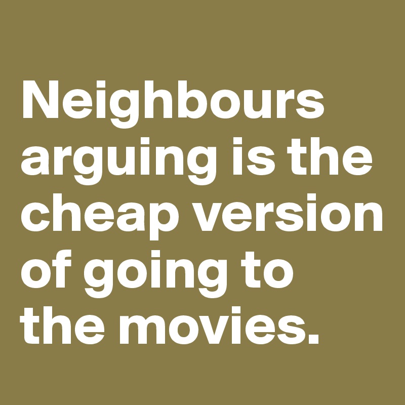 
Neighbours arguing is the cheap version of going to the movies.