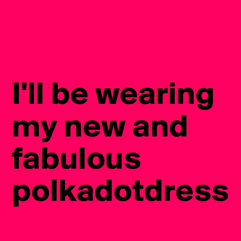 

I'll be wearing 
my new and fabulous polkadotdress