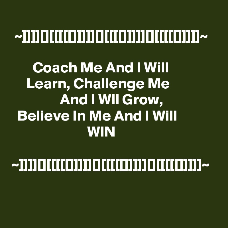 
 ~]]]][][[[[[]]]]][][[[[]]]]][][[[[[]]]]]~

       Coach Me And I Will                      Learn, Challenge Me                                And I Wll Grow,                     Believe In Me And I Will                                       WIN

~]]]][][[[[[]]]]][][[[[[]]]]][][[[[[]]]]]~

