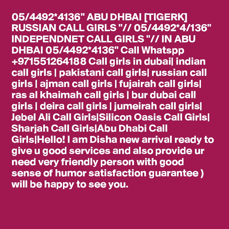 05/4492*4136" ABU DHBAI [TIGERK] RUSSIAN CALL GIRLS "// 05/4492*4/136" INDEPENDNET CALL GIRLS "// IN ABU DHBAI 05/4492*4136" Call Whatspp +971551264188 Call girls in dubai| indian call girls | pakistani call girls| russian call girls | ajman call girls | fujairah call girls| ras al khaimah call girls | bur dubai call girls | deira call girls | jumeirah call girls| Jebel Ali Call Girls|Silicon Oasis Call Girls| Sharjah Call Girls|Abu Dhabi Call Girls|Hello! I am Disha new arrival ready to give u good services and also provide ur need very friendly person with good sense of humor satisfaction guarantee )
will be happy to see you.
