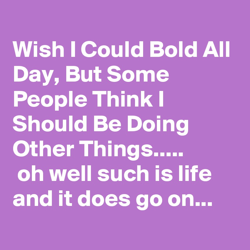 
Wish I Could Bold All Day, But Some People Think I Should Be Doing Other Things.....
 oh well such is life and it does go on...
