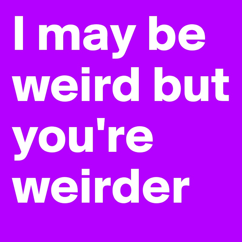 I may be weird but you're weirder