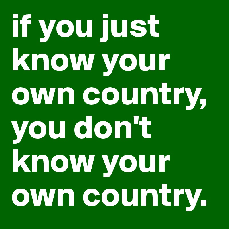if you just know your own country, you don't know your own country.