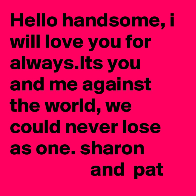 Hello handsome, i will love you for always.Its you and me against the world, we could never lose as one. sharon                              and  pat 