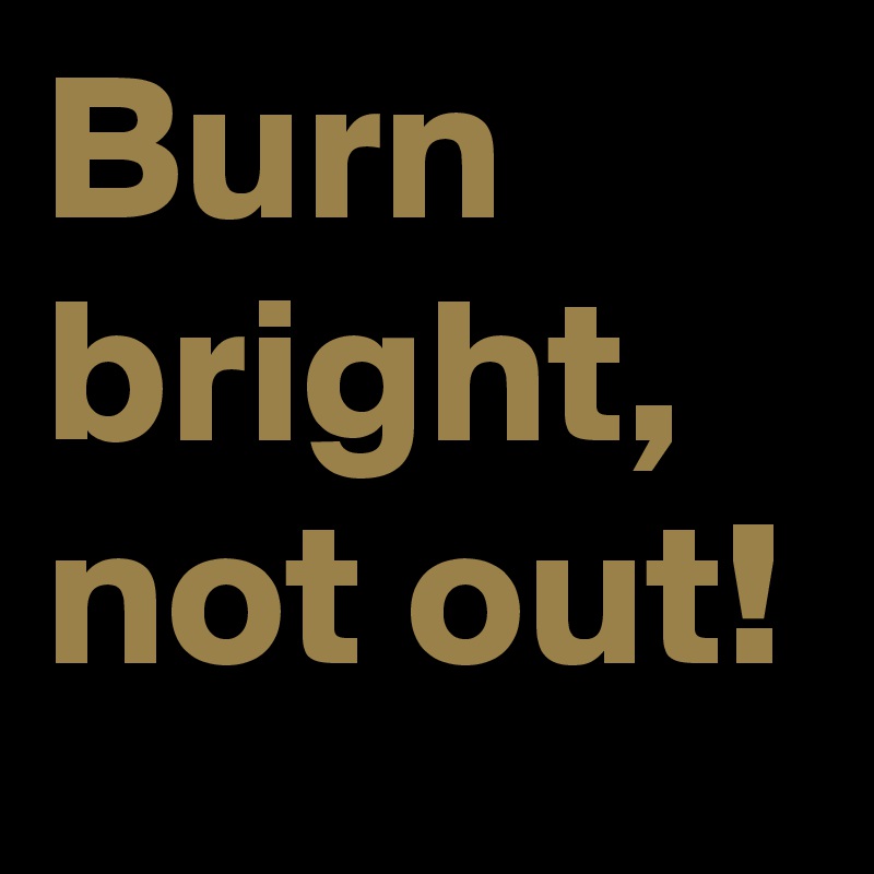 Burn bright, not out!