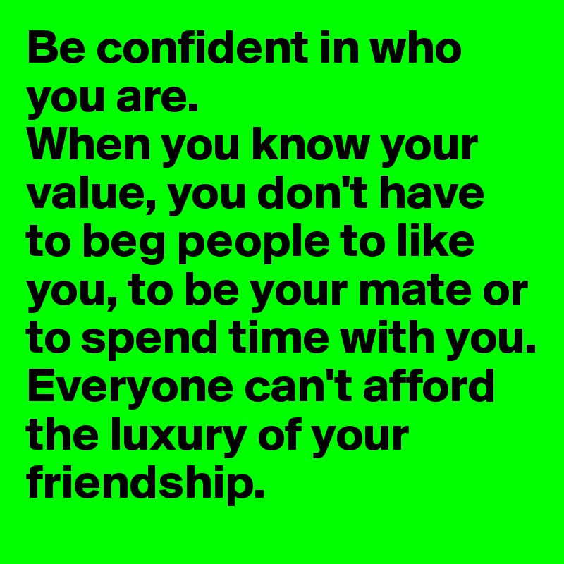 Be confident in who 
you are. 
When you know your value, you don't have
to beg people to like you, to be your mate or to spend time with you. 
Everyone can't afford the luxury of your friendship. 