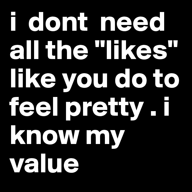 i  dont  need all the "likes" like you do to feel pretty . i know my value 