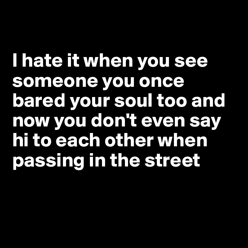 

I hate it when you see someone you once bared your soul too and now you don't even say hi to each other when passing in the street


