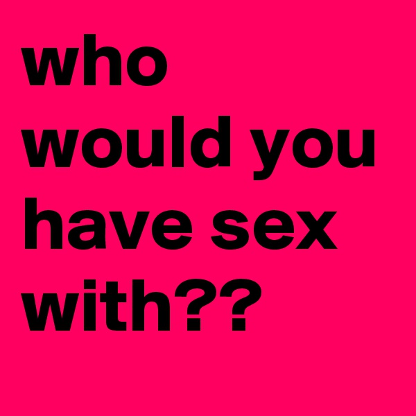 who would you have sex with??
