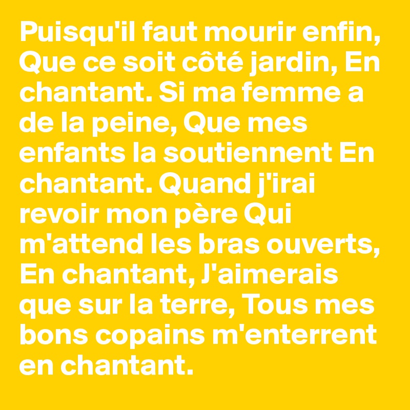 Puisqu'il faut mourir enfin, Que ce soit côté jardin, En chantant. Si ma femme a de la peine, Que mes enfants la soutiennent En chantant. Quand j'irai revoir mon père Qui m'attend les bras ouverts, En chantant, J'aimerais que sur la terre, Tous mes bons copains m'enterrent en chantant.