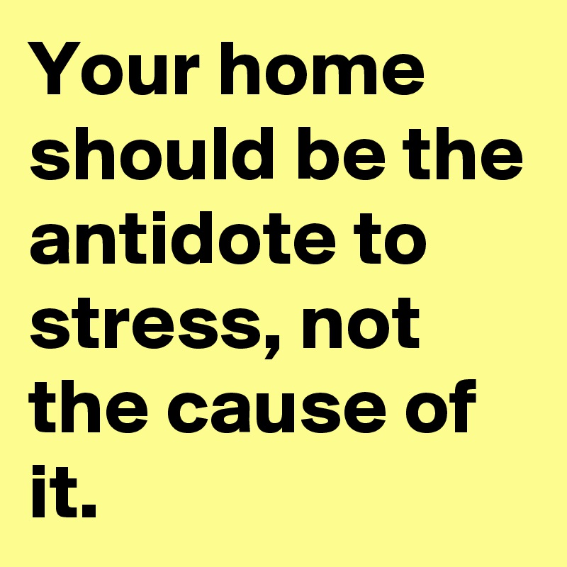 Your home should be the antidote to stress, not the cause of it.