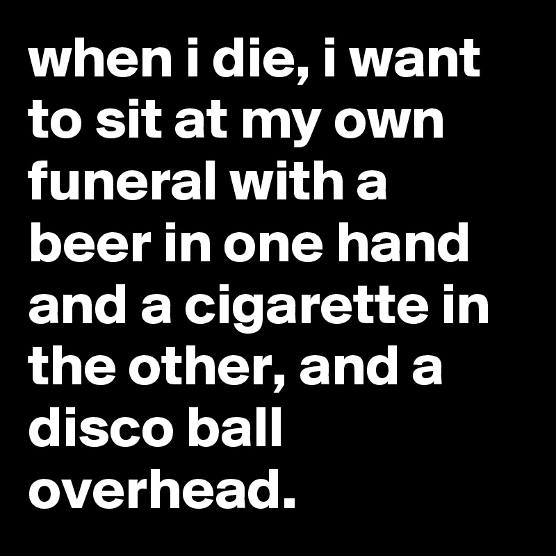 when i die, i want to sit at my own funeral with a beer in one hand and a cigarette in the other, and a disco ball overhead.