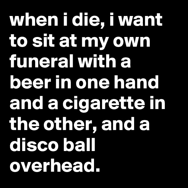 when i die, i want to sit at my own funeral with a beer in one hand and a cigarette in the other, and a disco ball overhead.