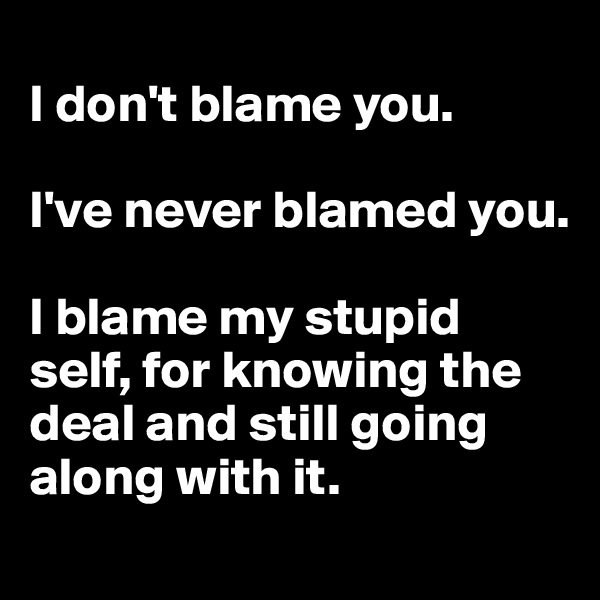 
I don't blame you. 

I've never blamed you. 

I blame my stupid self, for knowing the deal and still going along with it. 