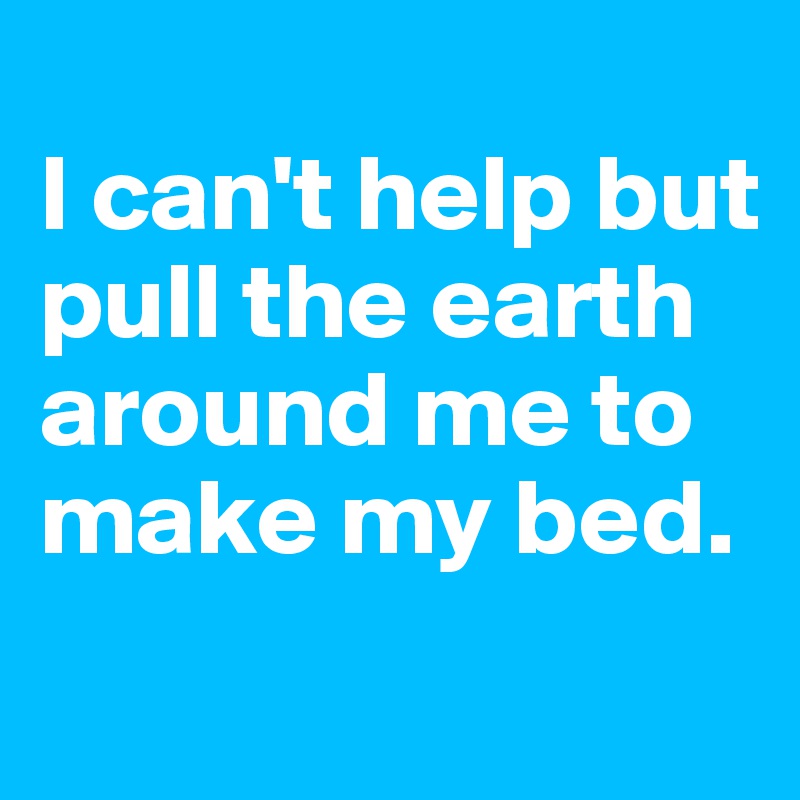 
I can't help but pull the earth around me to make my bed.

