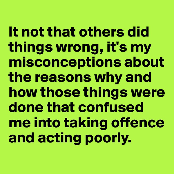 
It not that others did things wrong, it's my misconceptions about the reasons why and how those things were done that confused me into taking offence and acting poorly.
