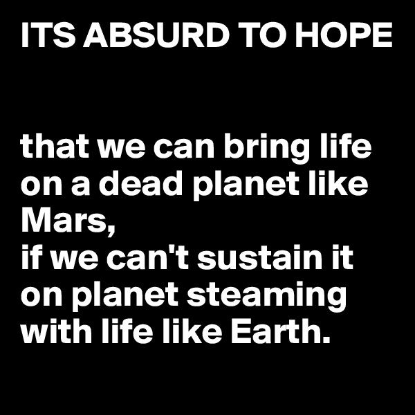 ITS ABSURD TO HOPE


that we can bring life on a dead planet like Mars,
if we can't sustain it on planet steaming with life like Earth.