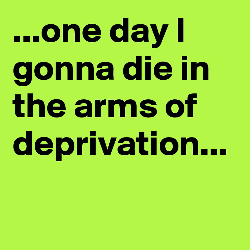 ...one day I gonna die in the arms of deprivation...