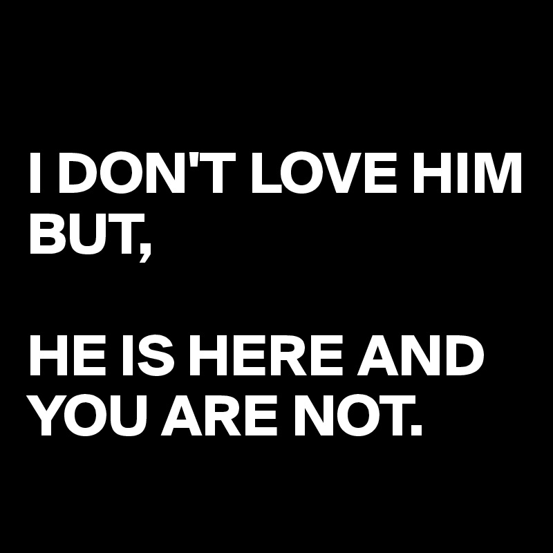 

I DON'T LOVE HIM 
BUT,

HE IS HERE AND YOU ARE NOT.
