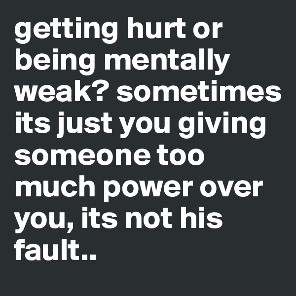 getting hurt or being mentally weak? sometimes its just you giving someone too much power over you, its not his fault..