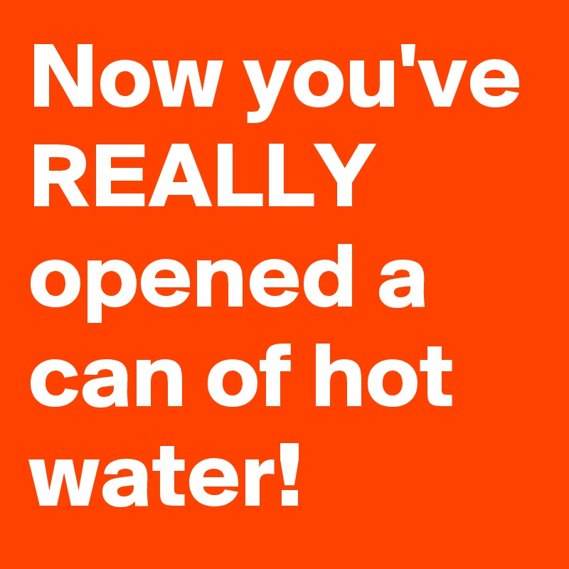 Now you've REALLY opened a can of hot water!