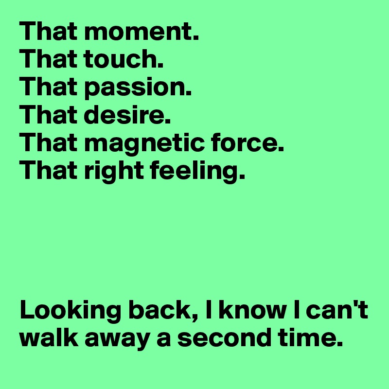That moment.
That touch.
That passion.
That desire.
That magnetic force. 
That right feeling. 




Looking back, I know I can't walk away a second time.
