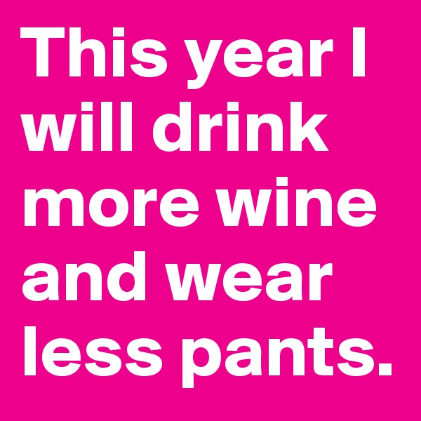 This year I will drink more wine and wear less pants.