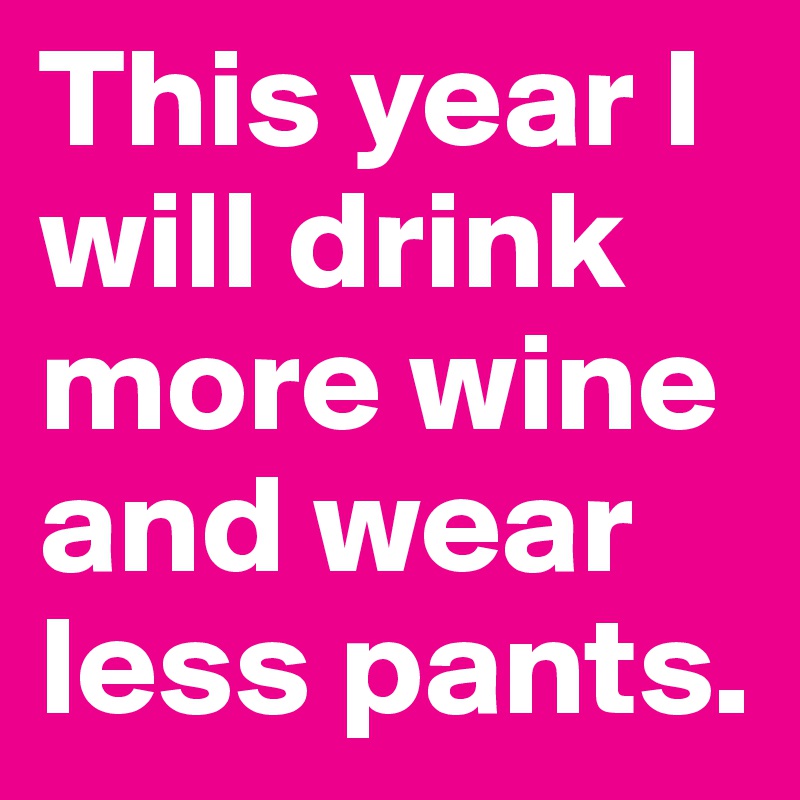 This year I will drink more wine and wear less pants.