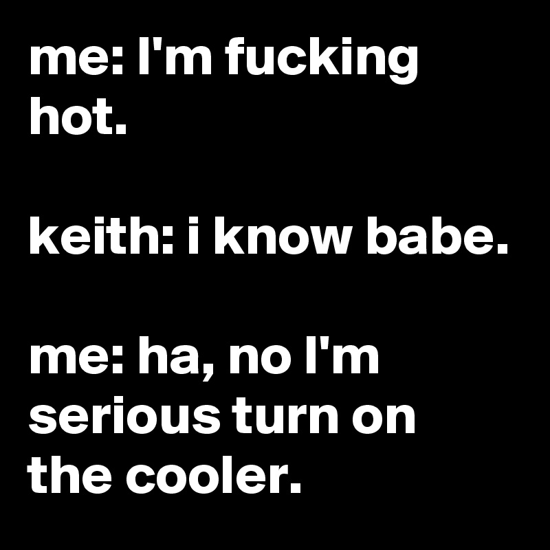 me: I'm fucking hot.

keith: i know babe.

me: ha, no I'm serious turn on the cooler.