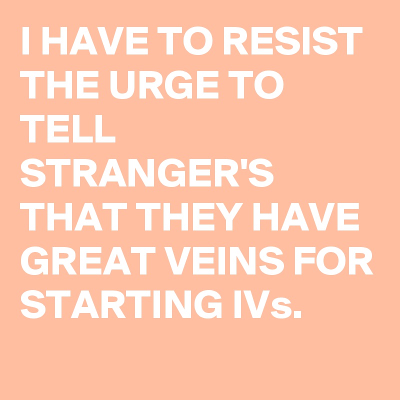 I HAVE TO RESIST THE URGE TO TELL STRANGER'S THAT THEY HAVE GREAT VEINS FOR STARTING IVs.
