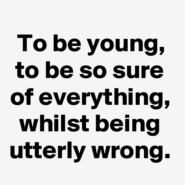 To be young, to be so sure of everything, whilst being utterly wrong.