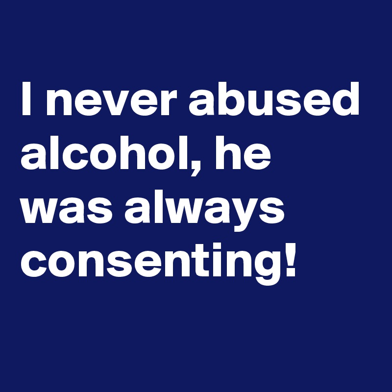 
I never abused alcohol, he was always consenting! 
