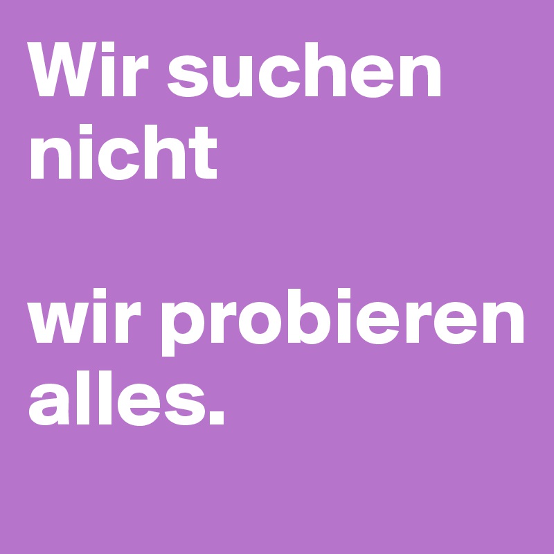 Wir suchen nicht 

wir probieren alles.