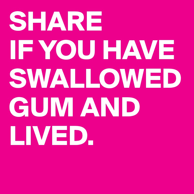 SHARE 
IF YOU HAVE SWALLOWED GUM AND LIVED.
 
