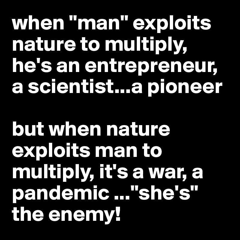 when "man" exploits nature to multiply, he's an entrepreneur, a scientist...a pioneer

but when nature exploits man to multiply, it's a war, a     pandemic ..."she's" the enemy! 