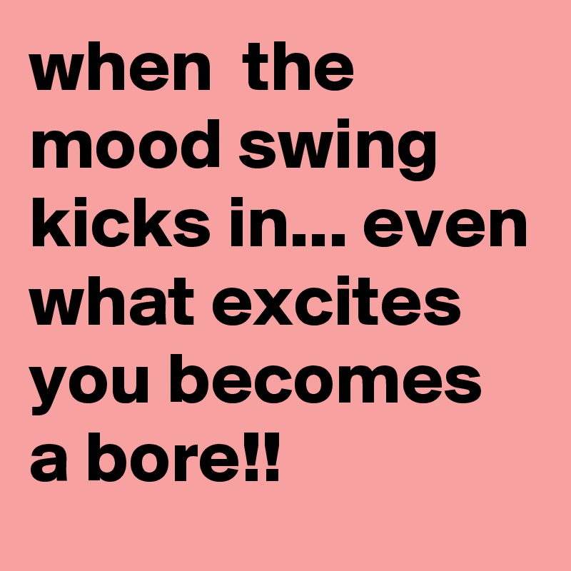when  the mood swing kicks in... even what excites you becomes a bore!! 