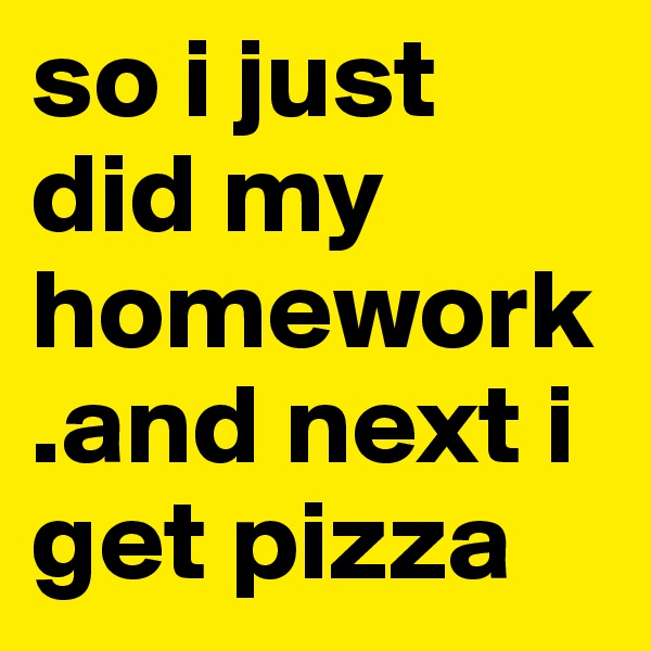 so i just did my homework.and next i get pizza