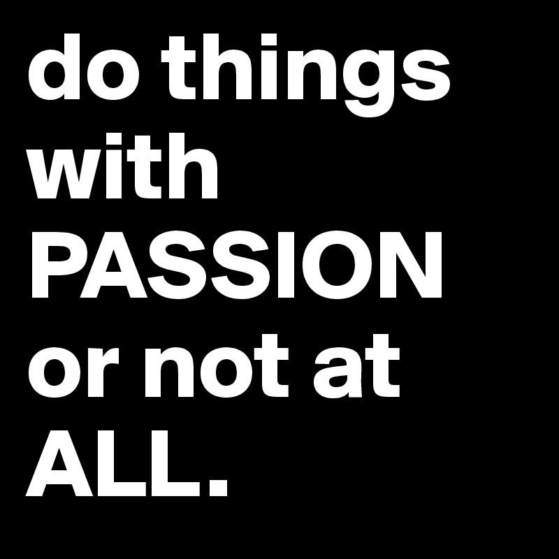 do things with PASSION or not at ALL.