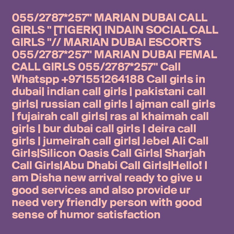 055/2787*257" MARIAN DUBAI CALL GIRLS " [TIGERK] INDAIN SOCIAL CALL GIRLS "// MARIAN DUBAI ESCORTS 055/2787*257" MARIAN DUBAI FEMAL CALL GIRLS 055/2787*257" Call Whatspp +971551264188 Call girls in dubai| indian call girls | pakistani call girls| russian call girls | ajman call girls | fujairah call girls| ras al khaimah call girls | bur dubai call girls | deira call girls | jumeirah call girls| Jebel Ali Call Girls|Silicon Oasis Call Girls| Sharjah Call Girls|Abu Dhabi Call Girls|Hello! I am Disha new arrival ready to give u good services and also provide ur need very friendly person with good sense of humor satisfaction 