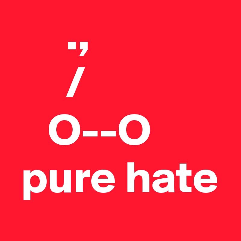       ., 
      /
    O--O
 pure hate